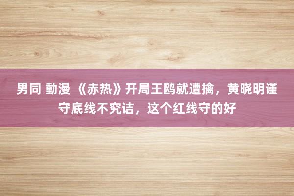 男同 動漫 《赤热》开局王鸥就遭擒，黄晓明谨守底线不究诘，这个红线守的好