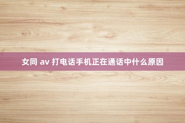 女同 av 打电话手机正在通话中什么原因