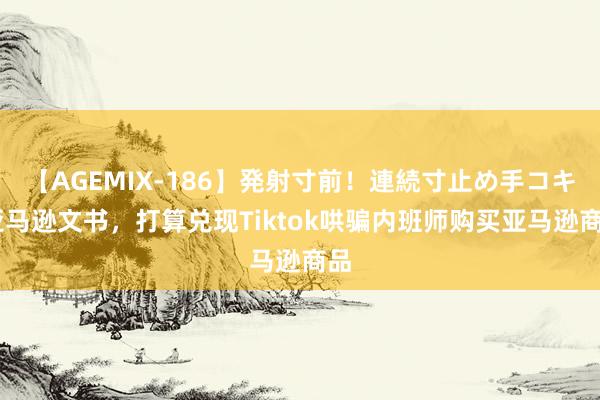 【AGEMIX-186】発射寸前！連続寸止め手コキ 亚马逊文书，打算兑现Tiktok哄骗内班师购买亚马逊商品