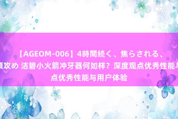 【AGEOM-006】4時間続く、焦らされる、すごい亀頭攻め 洁碧小火箭冲牙器何如样？深度观点优秀性能与用户体验