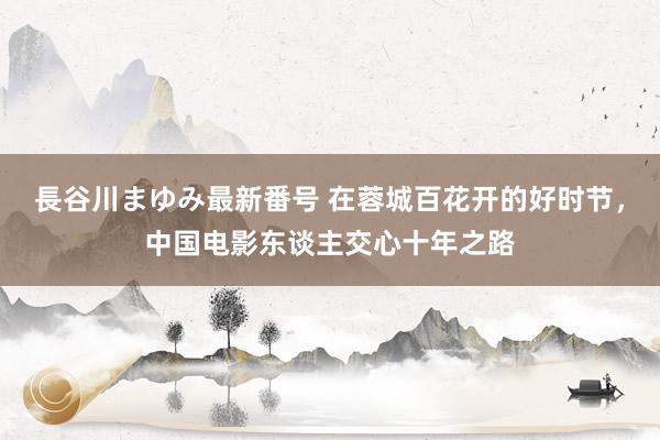 長谷川まゆみ最新番号 在蓉城百花开的好时节，中国电影东谈主交心十年之路