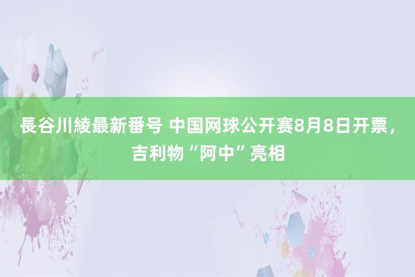 長谷川綾最新番号 中国网球公开赛8月8日开票，吉利物“阿中”亮相