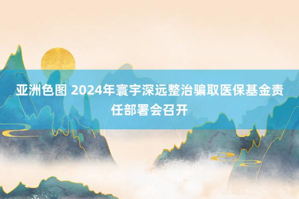 亚洲色图 2024年寰宇深远整治骗取医保基金责任部署会召开