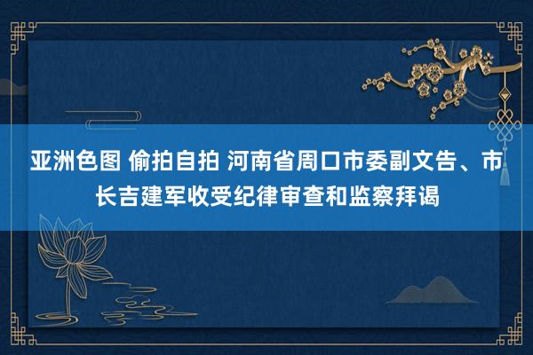 亚洲色图 偷拍自拍 河南省周口市委副文告、市长吉建军收受纪律审查和监察拜谒