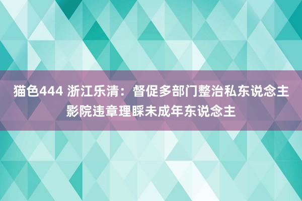 猫色444 浙江乐清：督促多部门整治私东说念主影院违章理睬未成年东说念主