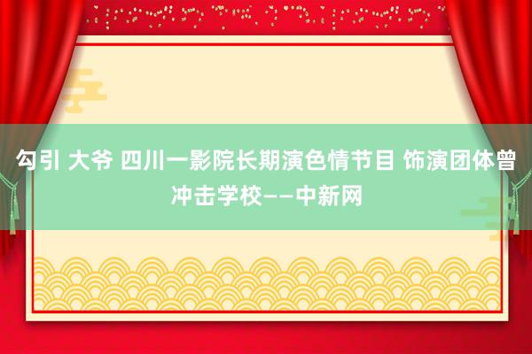 勾引 大爷 四川一影院长期演色情节目 饰演团体曾冲击学校——中新网