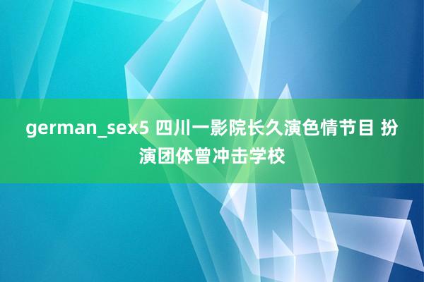 german_sex5 四川一影院长久演色情节目 扮演团体曾冲击学校