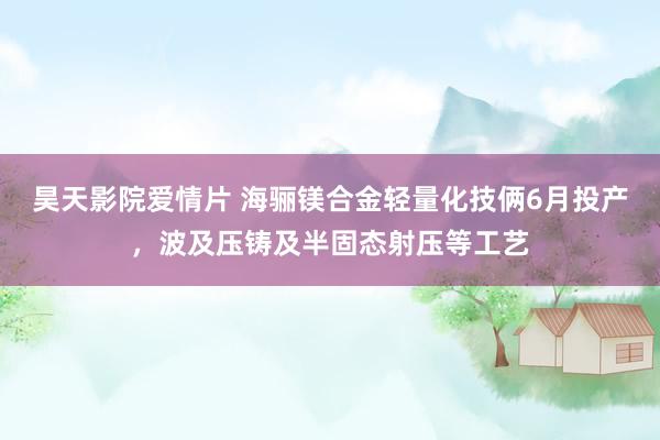 昊天影院爱情片 海骊镁合金轻量化技俩6月投产，波及压铸及半固态射压等工艺