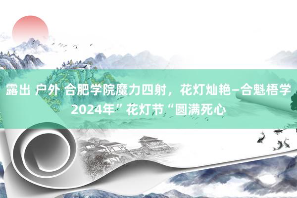 露出 户外 合肥学院魔力四射，花灯灿艳—合魁梧学2024年”花灯节“圆满死心