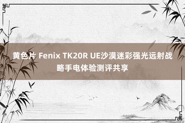 黄色片 Fenix TK20R UE沙漠迷彩强光远射战略手电体验测评共享