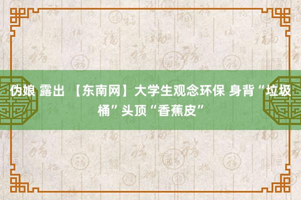 伪娘 露出 【东南网】大学生观念环保 身背“垃圾桶”头顶“香蕉皮”