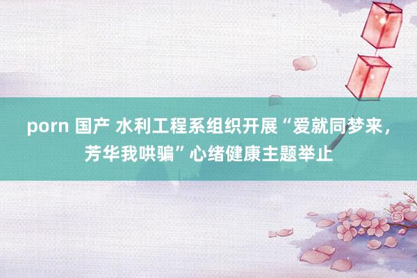 porn 国产 水利工程系组织开展“爱就同梦来，芳华我哄骗”心绪健康主题举止