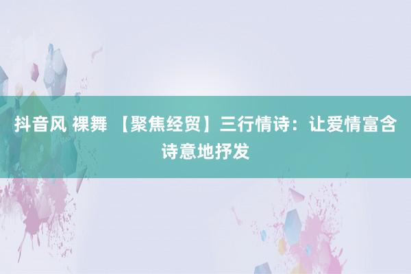 抖音风 裸舞 【聚焦经贸】三行情诗：让爱情富含诗意地抒发