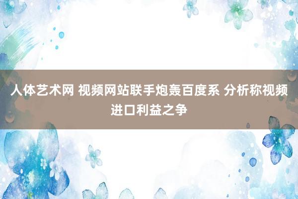 人体艺术网 视频网站联手炮轰百度系 分析称视频进口利益之争