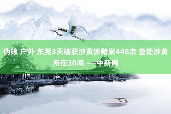 伪娘 户外 东莞3天破获涉黄涉赌案448宗 查处涉黄所在30间 ——中新网