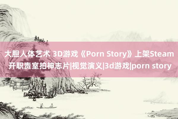 大胆人体艺术 3D游戏《Porn Story》上架Steam 开职责室拍神志片|视觉演义|3d游戏|porn story