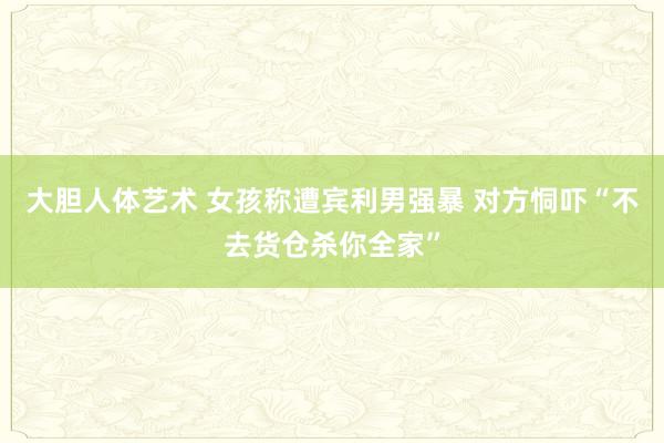 大胆人体艺术 女孩称遭宾利男强暴 对方恫吓“不去货仓杀你全家”