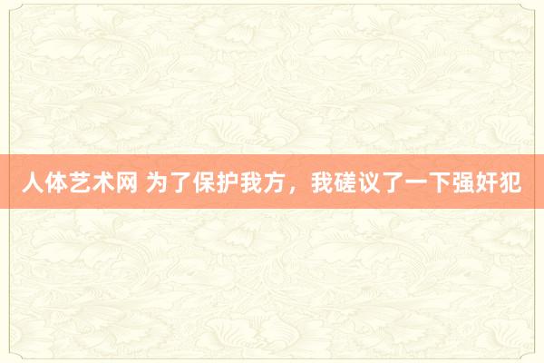 人体艺术网 为了保护我方，我磋议了一下强奸犯