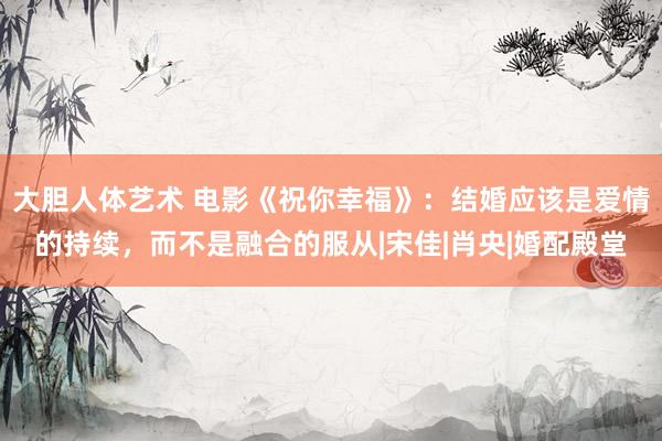 大胆人体艺术 电影《祝你幸福》：结婚应该是爱情的持续，而不是融合的服从|宋佳|肖央|婚配殿堂