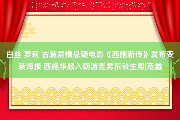 白丝 萝莉 古装爱情悬疑电影《西施新传》发布变装海报 西施华服入朝游走男东谈主帮|范蠡