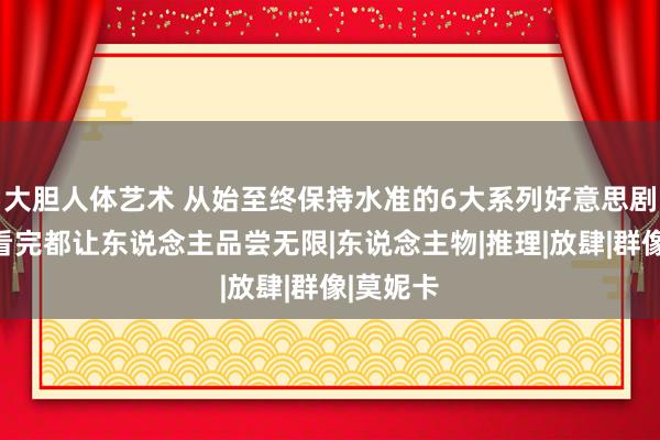 大胆人体艺术 从始至终保持水准的6大系列好意思剧，每部看完都让东说念主品尝无限|东说念主物|推理|放肆|群像|莫妮卡