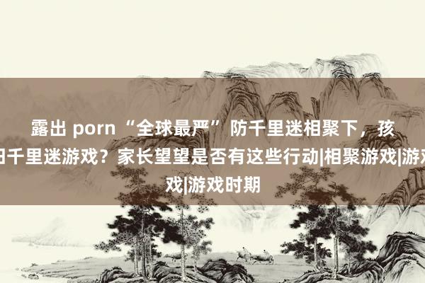 露出 porn “全球最严” 防千里迷相聚下，孩子照旧千里迷游戏？家长望望是否有这些行动|相聚游戏|游戏时期