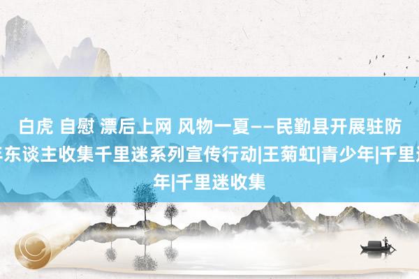 白虎 自慰 漂后上网 风物一夏——民勤县开展驻防未成年东谈主收集千里迷系列宣传行动|王菊虹|青少年|千里迷收集