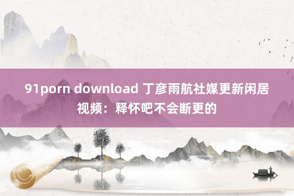 91porn download 丁彦雨航社媒更新闲居视频：释怀吧不会断更的