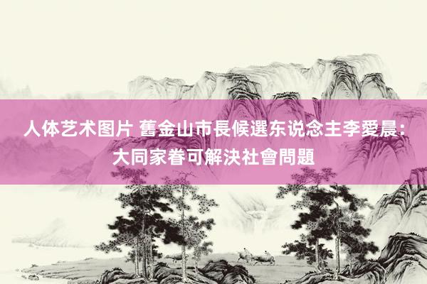 人体艺术图片 舊金山市長候選东说念主李愛晨：大同家眷可解決社會問題