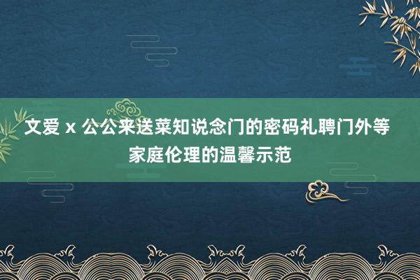 文爱 x 公公来送菜知说念门的密码礼聘门外等 家庭伦理的温馨示范