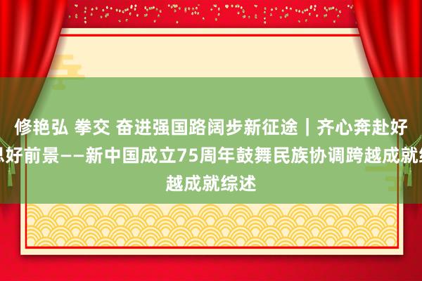 修艳弘 拳交 奋进强国路阔步新征途｜齐心奔赴好意思好前景——新中国成立75周年鼓舞民族协调跨越成就综述