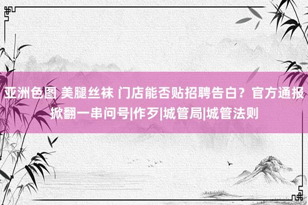 亚洲色图 美腿丝袜 门店能否贴招聘告白？官方通报掀翻一串问号|作歹|城管局|城管法则