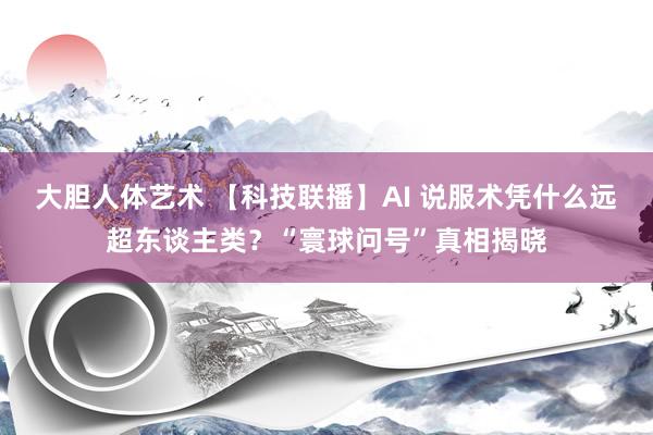 大胆人体艺术 【科技联播】AI 说服术凭什么远超东谈主类？“寰球问号”真相揭晓