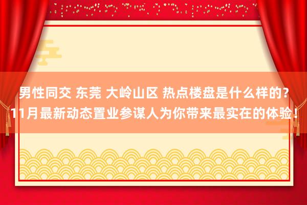 男性同交 东莞 大岭山区 热点楼盘是什么样的？11月最新动态置业参谋人为你带来最实在的体验！