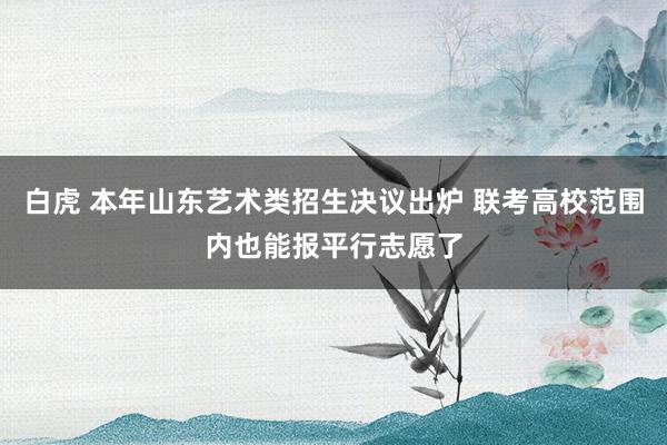 白虎 本年山东艺术类招生决议出炉 联考高校范围内也能报平行志愿了