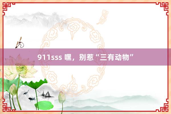 911sss 嘿，别惹“三有动物”